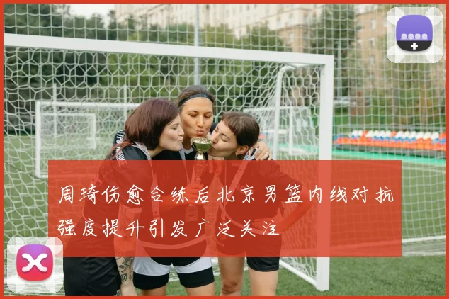 周琦伤愈合练后北京男篮内线对抗强度提升引发广泛关注