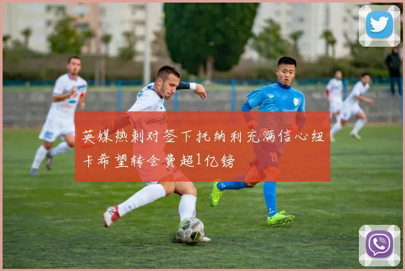 英媒热刺对签下托纳利充满信心纽卡希望转会费超1亿镑