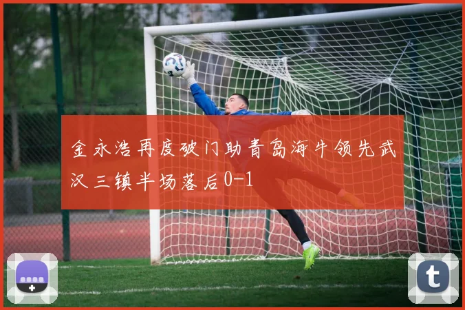金永浩再度破门助青岛海牛领先武汉三镇半场落后0-1