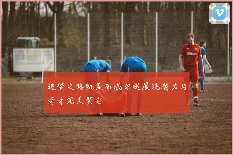 追梦之路凯莱布威尔逊展现潜力与奇才完美契合