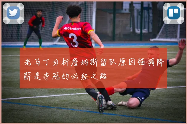 老马丁分析詹姆斯留队原因强调降薪是夺冠的必经之路