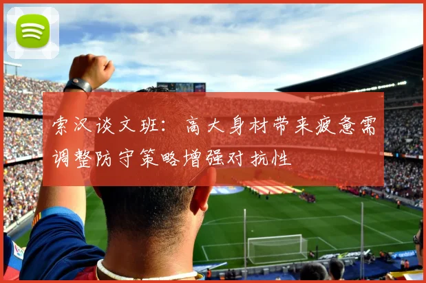 索汉谈文班：高大身材带来疲惫需调整防守策略增强对抗性