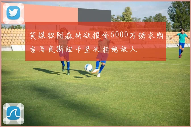 英媒称阿森纳欲报价6000万镑求购吉马良斯纽卡坚决拒绝放人