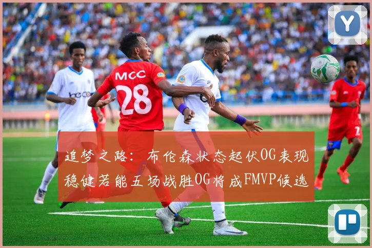 追梦之路：布伦森状态起伏OG表现稳健若能五场战胜OG将成FMVP候选