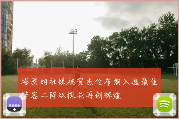 塔图姆社媒祝贺杰伦布朗入选最佳阵容二阵双探花再创辉煌
