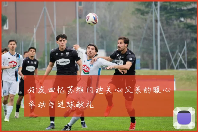 好友回忆苏维门迪关心父亲的暖心举动与进球献礼