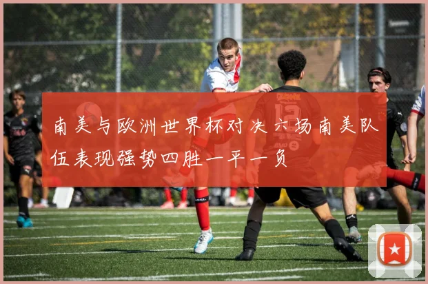 南美与欧洲世界杯对决六场南美队伍表现强势四胜一平一负