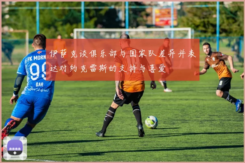 伊萨克谈俱乐部与国家队差异并表达对约克雷斯的支持与喜爱