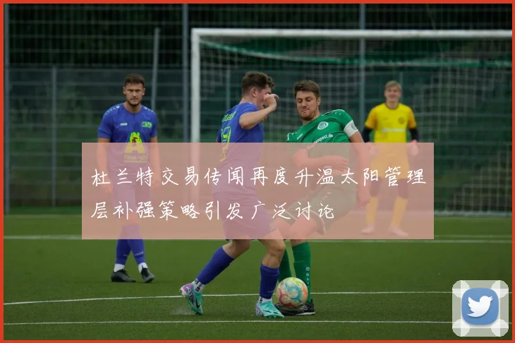 杜兰特交易传闻再度升温太阳管理层补强策略引发广泛讨论