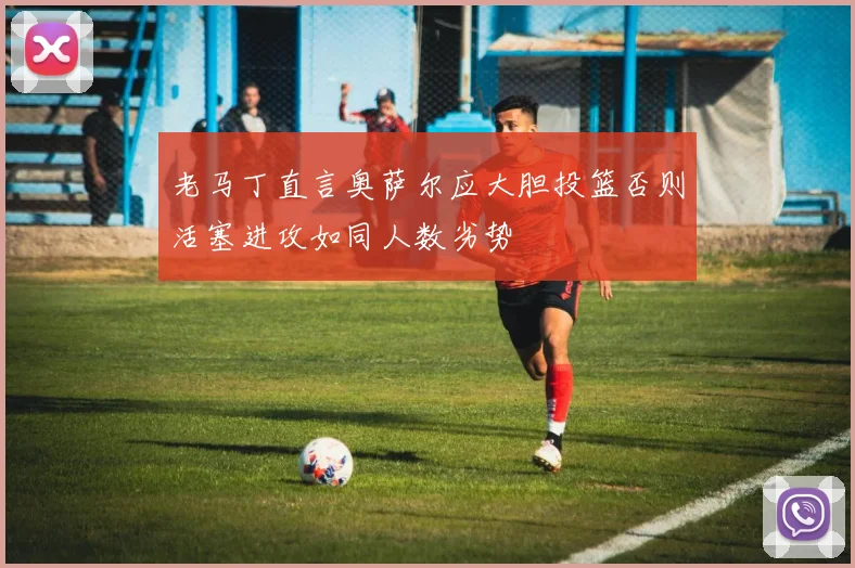 老马丁直言奥萨尔应大胆投篮否则活塞进攻如同人数劣势