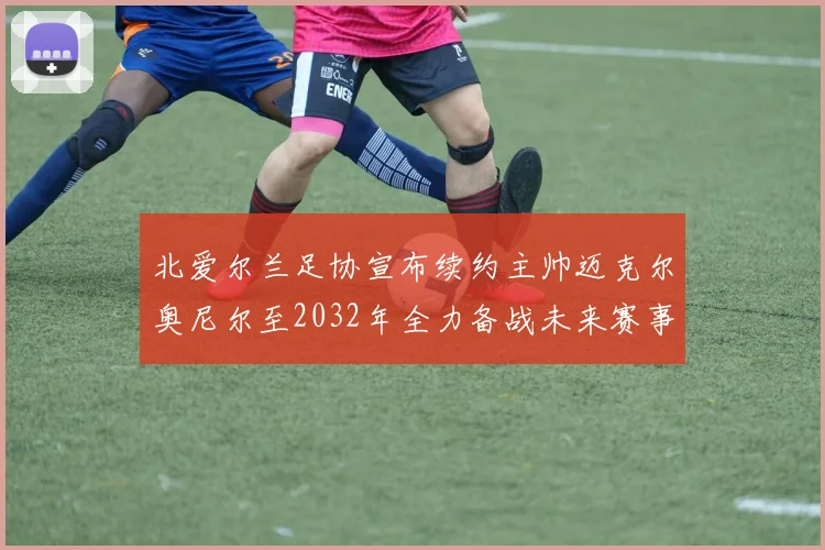 北爱尔兰足协宣布续约主帅迈克尔奥尼尔至2032年全力备战未来赛事