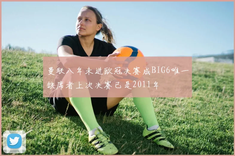 曼联八年未进欧冠决赛成BIG6唯一缺席者上次决赛已是2011年