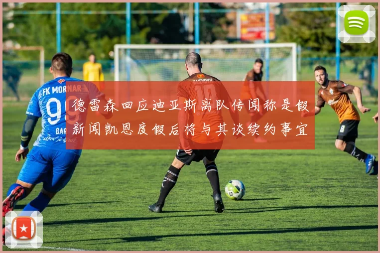 德雷森回应迪亚斯离队传闻称是假新闻凯恩度假后将与其谈续约事宜