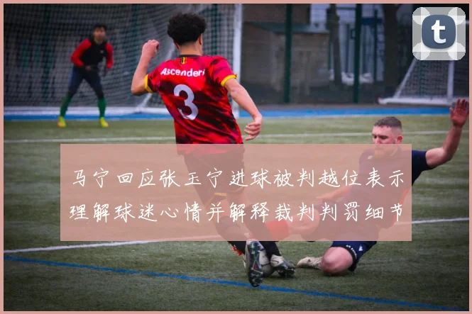 马宁回应张玉宁进球被判越位表示理解球迷心情并解释裁判判罚细节