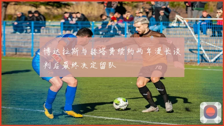 博达拉斯与赫塔费续约两年漫长谈判后最终决定留队