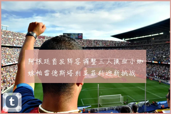 阿根廷首发阵容调整三人换血小蜘蛛帕雷德斯塔利亚菲科迎新挑战