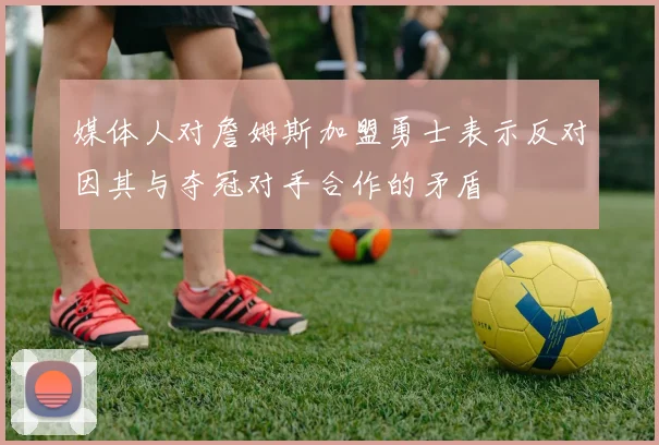 媒体人对詹姆斯加盟勇士表示反对因其与夺冠对手合作的矛盾