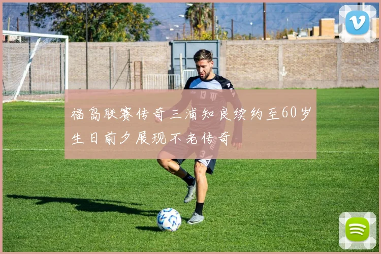 福岛联赛传奇三浦知良续约至60岁生日前夕展现不老传奇