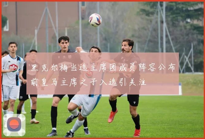 里克尔梅当选主席团成员阵容公布前皇马主席之子入选引关注