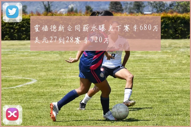 霍福德新合同薪水曝光下赛季680万美元27到28赛季720万