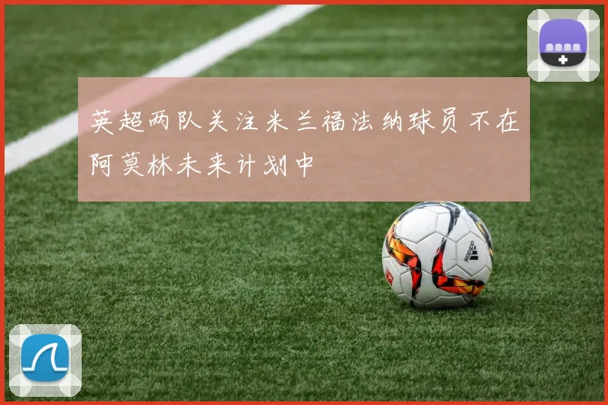 英超两队关注米兰福法纳球员不在阿莫林未来计划中