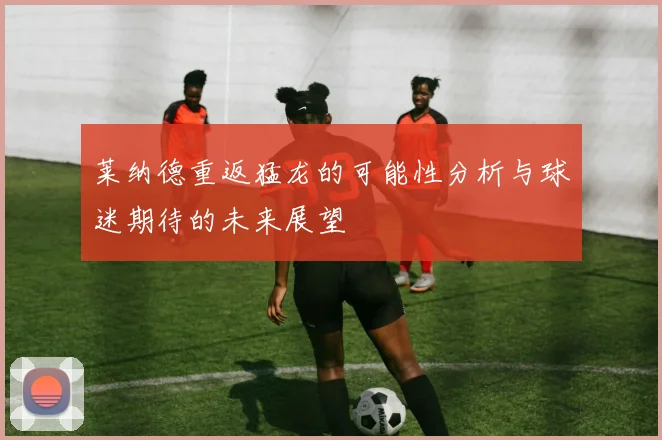 莱纳德重返猛龙的可能性分析与球迷期待的未来展望