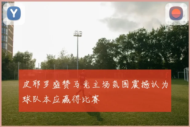 皮耶罗盛赞马竞主场氛围震撼认为球队本应赢得比赛