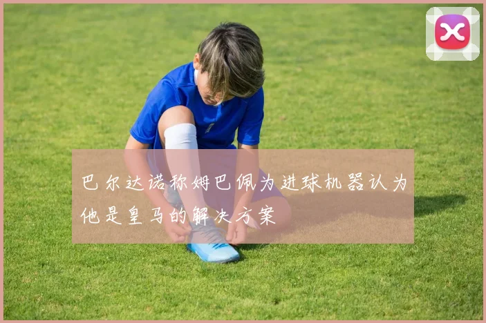 巴尔达诺称姆巴佩为进球机器认为他是皇马的解决方案